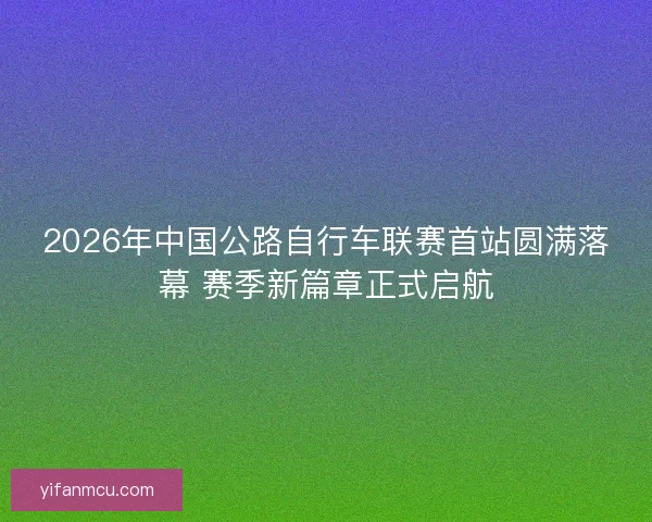 2026年中国公路自行车联赛首站圆满落幕 赛季新篇章正式启航