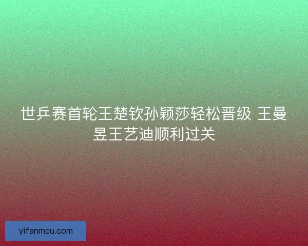 世乒赛首轮王楚钦孙颖莎轻松晋级 王曼昱王艺迪顺利过关