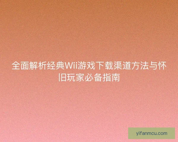 全面解析经典Wii游戏下载渠道方法与怀旧玩家必备指南