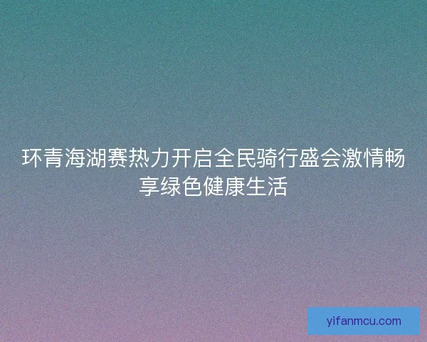 环青海湖赛热力开启全民骑行盛会激情畅享绿色健康生活