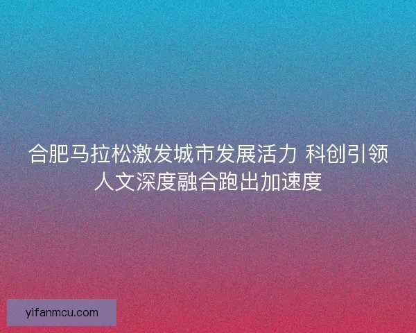 合肥马拉松激发城市发展活力 科创引领人文深度融合跑出加速度