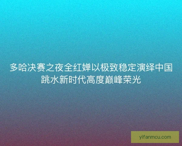 多哈决赛之夜全红婵以极致稳定演绎中国跳水新时代高度巅峰荣光 多哈决赛之夜全红婵以极致稳定演绎中国跳水新时代高度巅峰荣光