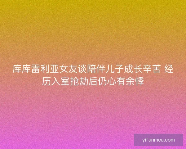 库库雷利亚女友谈陪伴儿子成长辛苦 经历入室抢劫后仍心有余悸