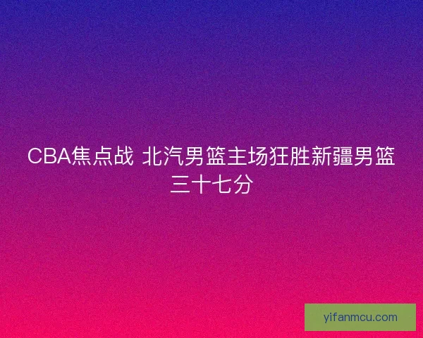 CBA焦点战 北汽男篮主场狂胜新疆男篮三十七分