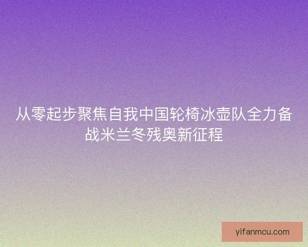从零起步聚焦自我中国轮椅冰壶队全力备战米兰冬残奥新征程 从零起步聚焦自我中国轮椅冰壶队全力备战米兰冬残奥新征程
