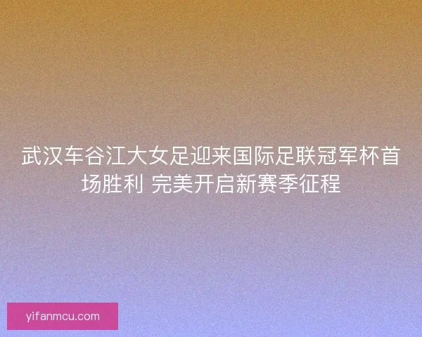 武汉车谷江大女足迎来国际足联冠军杯首场胜利 完美开启新赛季征程