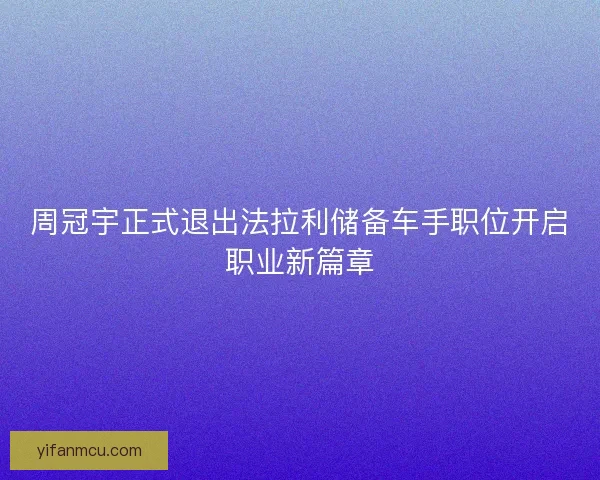 周冠宇正式退出法拉利储备车手职位开启职业新篇章