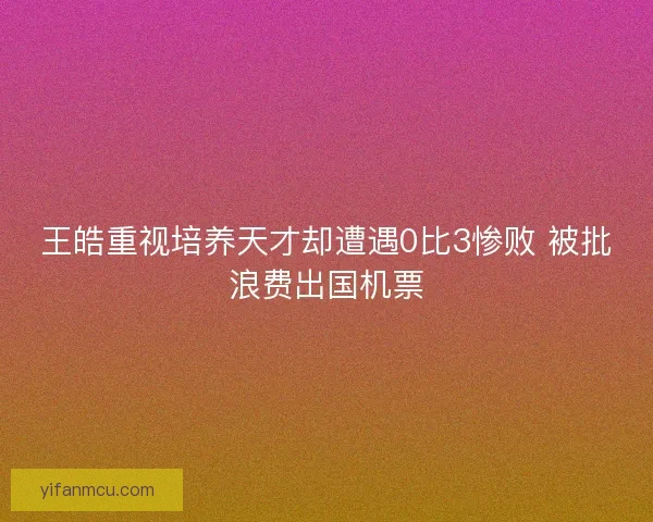 王皓重视培养天才却遭遇0比3惨败 被批浪费出国机票 王皓重视培养天才却遭遇0比3惨败 被批浪费出国机票