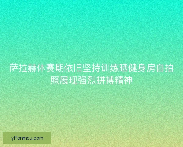 萨拉赫休赛期依旧坚持训练晒健身房自拍照展现强烈拼搏精神 萨拉赫休赛期依旧坚持训练晒健身房自拍照展现强烈拼搏精神
